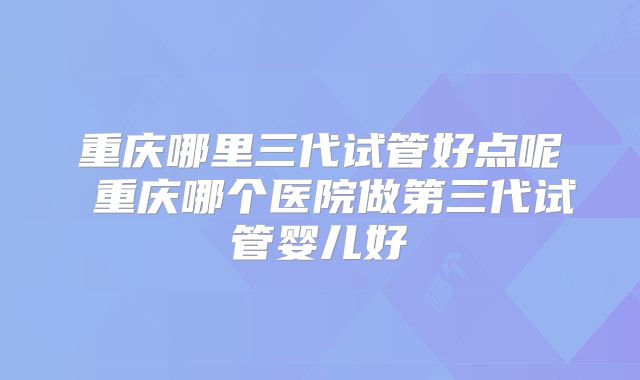 重庆哪里三代试管好点呢 重庆哪个医院做第三代试管婴儿好