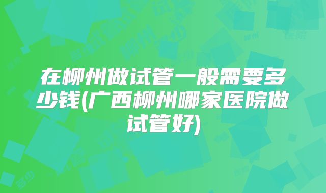 在柳州做试管一般需要多少钱(广西柳州哪家医院做试管好)