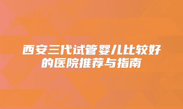 西安三代试管婴儿比较好的医院推荐与指南
