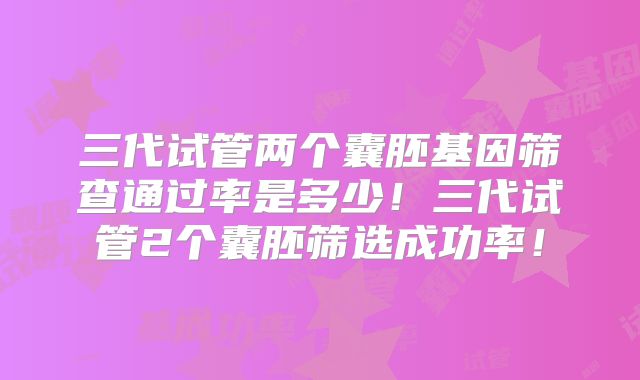 三代试管两个囊胚基因筛查通过率是多少！三代试管2个囊胚筛选成功率！