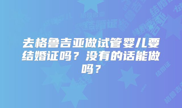 去格鲁吉亚做试管婴儿要结婚证吗？没有的话能做吗？