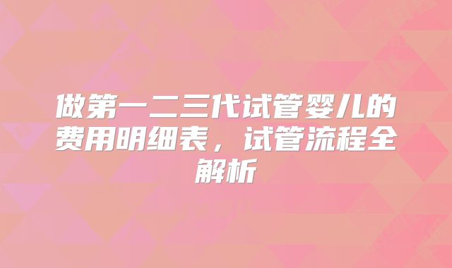 做第一二三代试管婴儿的费用明细表,试管流程全解析
