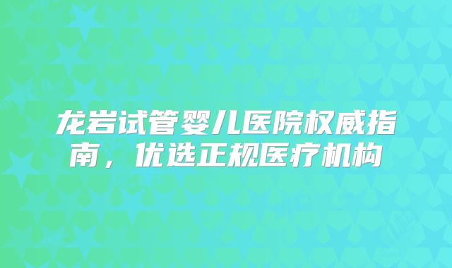 龙岩试管婴儿医院权威指南，优选正规医疗机构