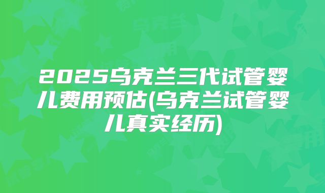 2025乌克兰三代试管婴儿费用预估(乌克兰试管婴儿真实经历)