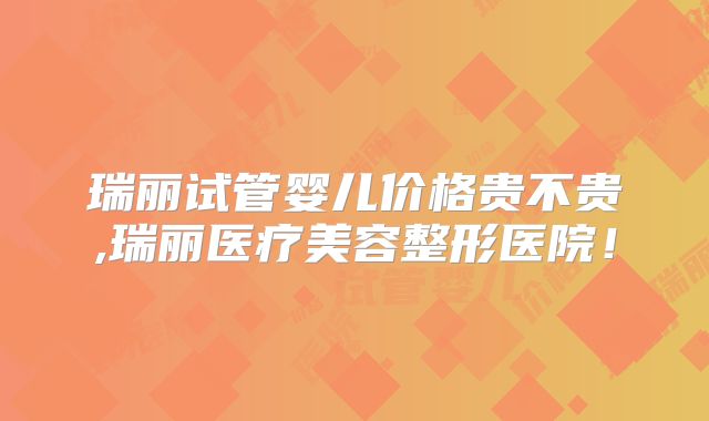 瑞丽试管婴儿价格贵不贵,瑞丽医疗美容整形医院!