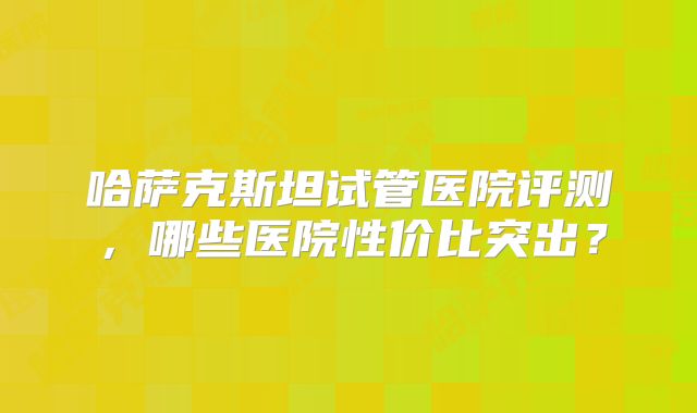 哈萨克斯坦试管医院评测，哪些医院性价比突出？