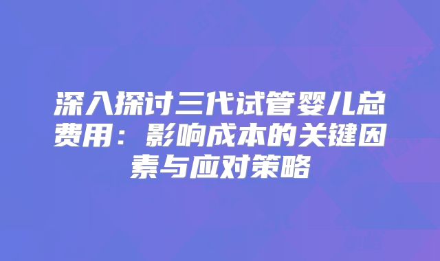 深入探讨三代试管婴儿总费用：影响成本的关键因素与应对策略
