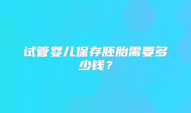 试管婴儿保存胚胎需要多少钱？