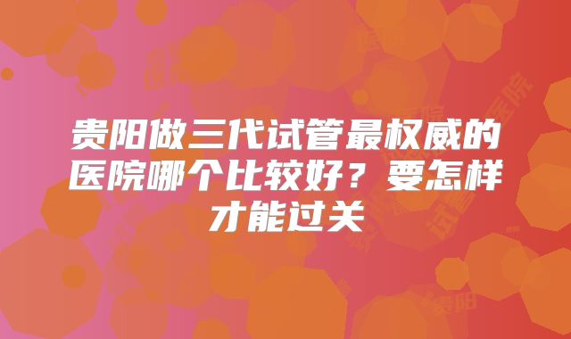 贵阳做三代试管最权威的医院哪个比较好？要怎样才能过关