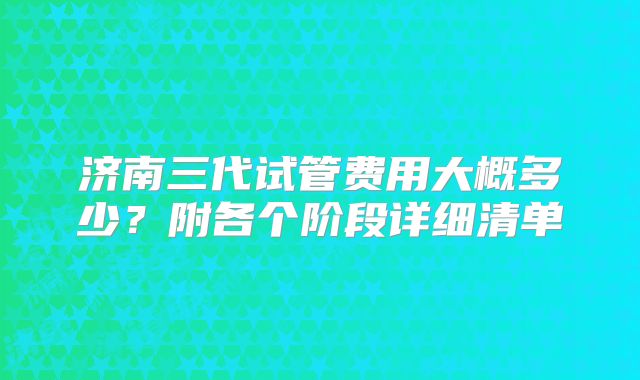 济南三代试管费用大概多少?附各个阶段详细清单