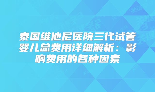 泰国维他尼医院三代试管婴儿总费用详细解析:影响费用的各种因素