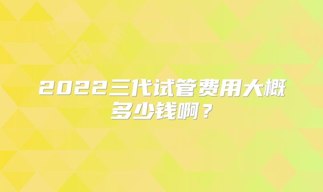 2022三代试管费用大概多少钱啊?