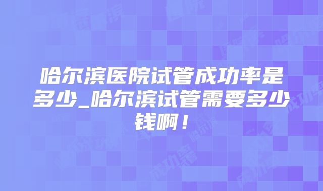 哈尔滨医院试管成功率是多少_哈尔滨试管需要多少钱啊！