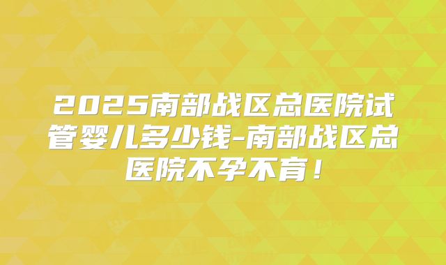 2025南部战区总医院试管婴儿多少钱-南部战区总医院不孕不育！