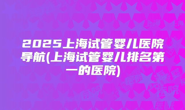 2025上海试管婴儿医院导航(上海试管婴儿排名第一的医院)