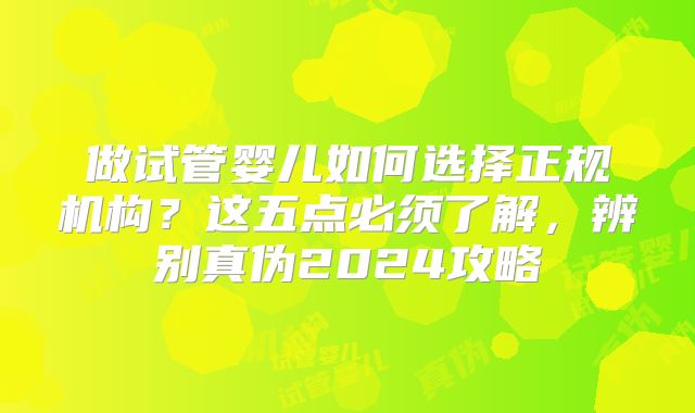 做试管婴儿如何选择正规机构？这五点必须了解，辨别真伪2024攻略