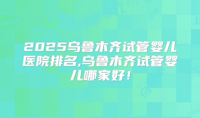 2025乌鲁木齐试管婴儿医院排名,乌鲁木齐试管婴儿哪家好！