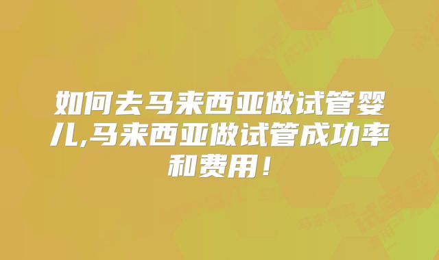 如何去马来西亚做试管婴儿,马来西亚做试管成功率和费用！