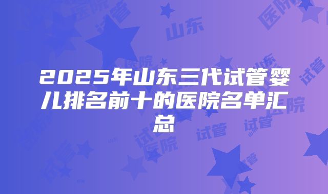 2025年山东三代试管婴儿排名前十的医院名单汇总