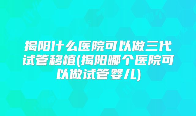 揭阳什么医院可以做三代试管移植(揭阳哪个医院可以做试管婴儿)