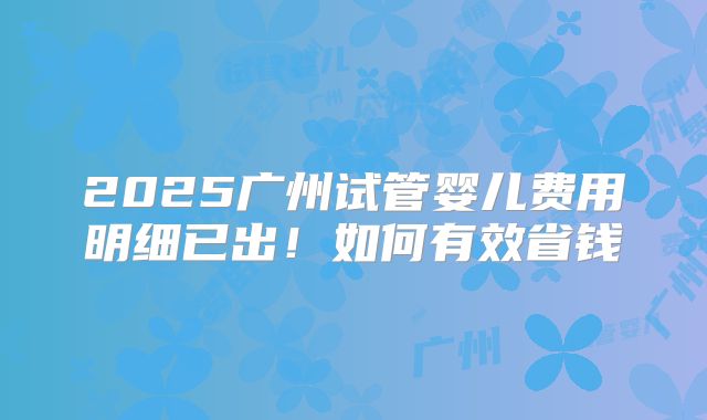 2025广州试管婴儿费用明细已出！如何有效省钱