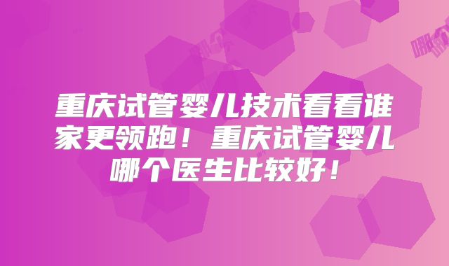 重庆试管婴儿技术看看谁家更领跑！重庆试管婴儿哪个医生比较好！