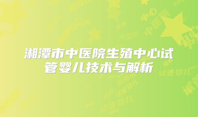 湘潭市中医院生殖中心试管婴儿技术与解析