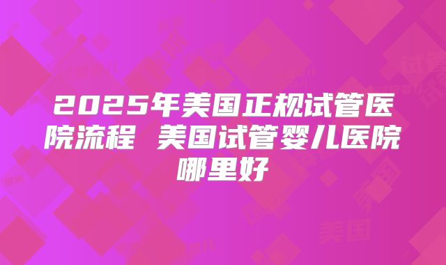 2025年美国正规试管医院流程 美国试管婴儿医院哪里好