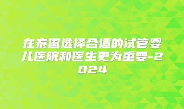 在泰国选择合适的试管婴儿医院和医生更为重要-2024