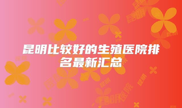 昆明比较好的生殖医院排名最新汇总