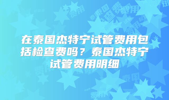 在泰国杰特宁试管费用包括检查费吗？泰国杰特宁试管费用明细