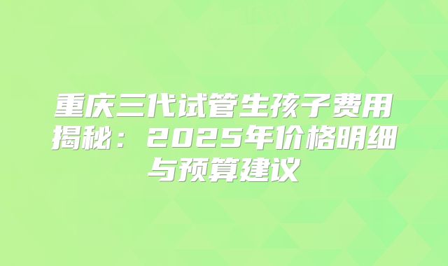 重庆三代试管生孩子费用揭秘：2025年价格明细与预算建议