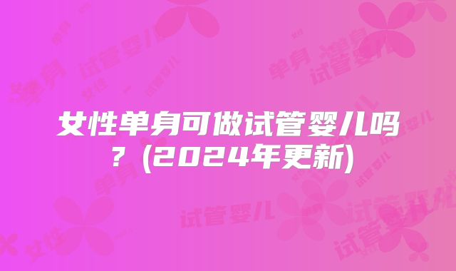 女性单身可做试管婴儿吗?(2024年更新)