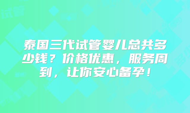 泰国三代试管婴儿总共多少钱？价格优惠，服务周到，让你安心备孕！