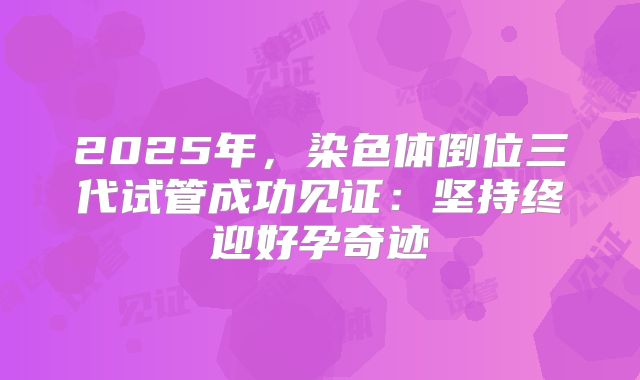 2025年，染色体倒位三代试管成功见证：坚持终迎好孕奇迹