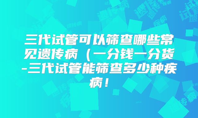 三代试管可以筛查哪些常见遗传病（一分钱一分货-三代试管能筛查多少种疾病！