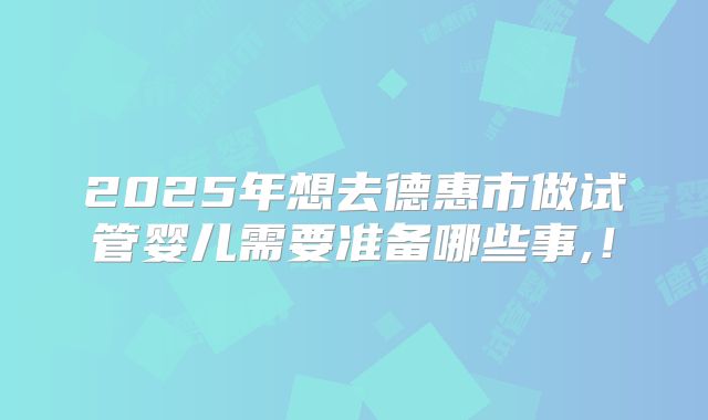 2025年想去德惠市做试管婴儿需要准备哪些事,！