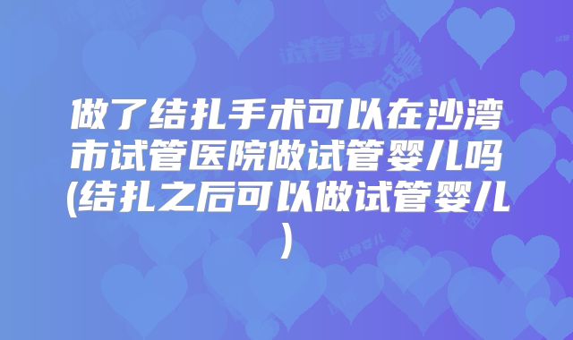做了结扎手术可以在沙湾市试管医院做试管婴儿吗(结扎之后可以做试管婴儿)