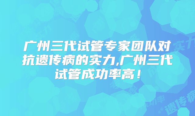 广州三代试管专家团队对抗遗传病的实力,广州三代试管成功率高！