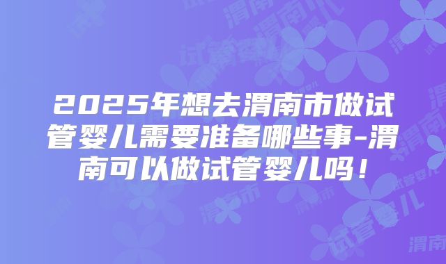 2025年想去渭南市做试管婴儿需要准备哪些事-渭南可以做试管婴儿吗！