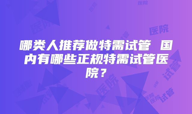 哪类人推荐做特需试管 国内有哪些正规特需试管医院？