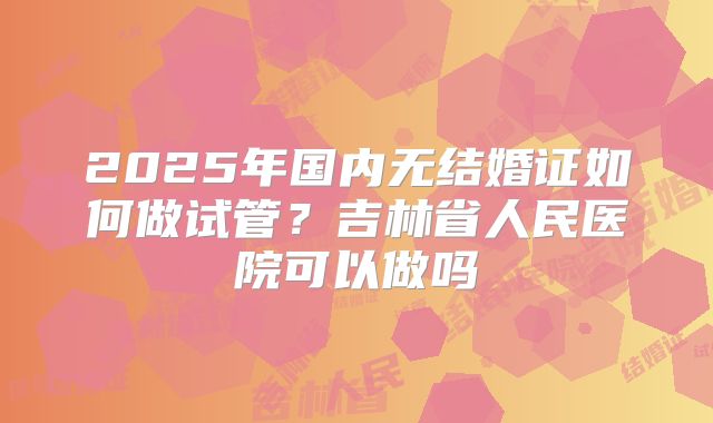 2025年国内无结婚证如何做试管?吉林省人民医院可以做吗
