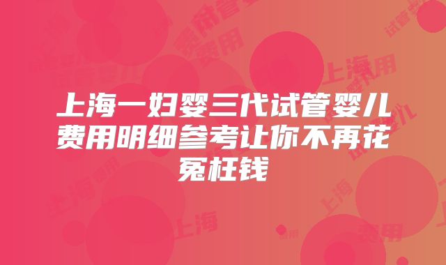 上海一妇婴三代试管婴儿费用明细参考让你不再花冤枉钱