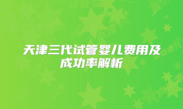 天津三代试管婴儿费用及成功率解析