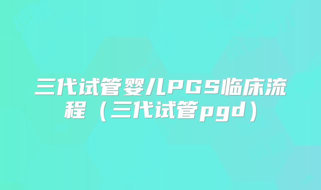 三代试管婴儿PGS临床流程（三代试管pgd）