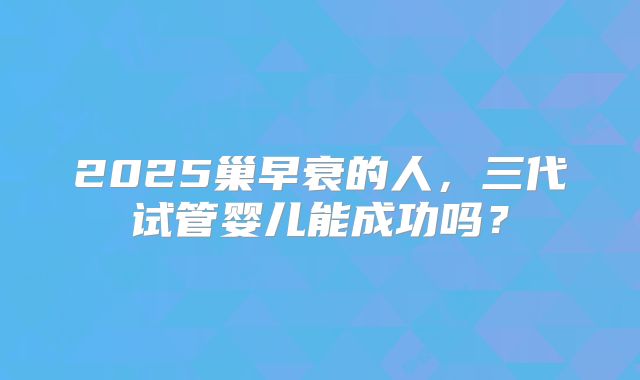 2025巢早衰的人,三代试管婴儿能成功吗?