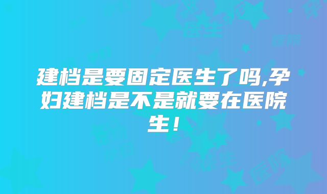 建档是要固定医生了吗,孕妇建档是不是就要在医院生！