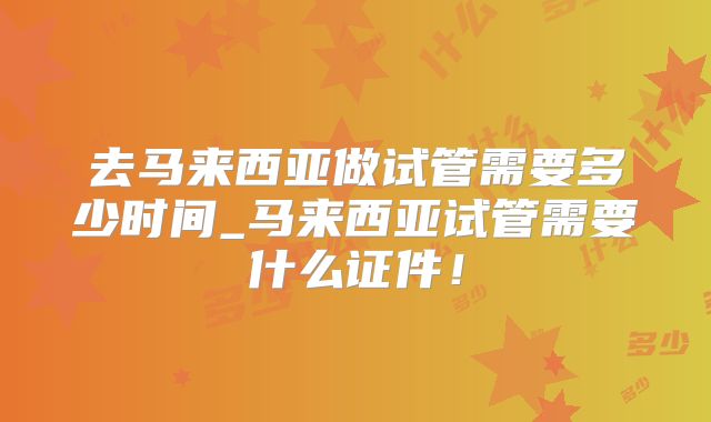 去马来西亚做试管需要多少时间_马来西亚试管需要什么证件！