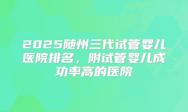 2025随州三代试管婴儿医院排名,附试管婴儿成功率高的医院