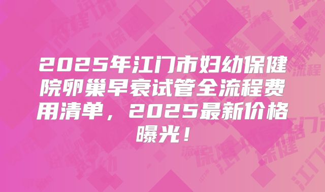 2025年江门市妇幼保健院卵巢早衰试管全流程费用清单，2025最新价格曝光！